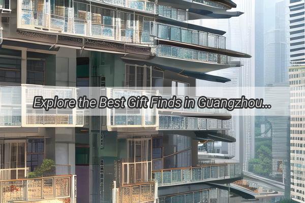 Explore the Best Gift Finds in Guangzhou A Comprehensive Gift Guide You Cant Miss